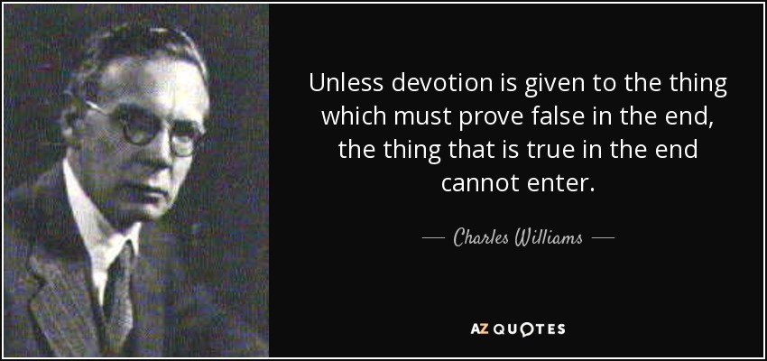 Unless devotion is given to the thing which must prove false in the end, the thing that is true in the end cannot enter. - Charles Williams