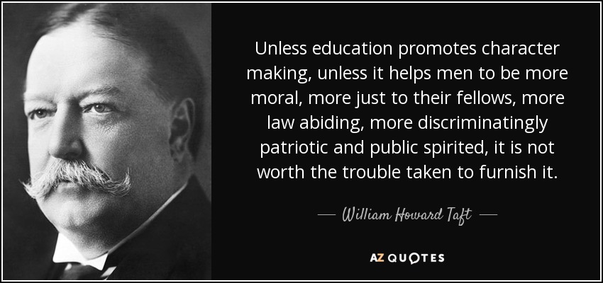 Unless education promotes character making, unless it helps men to be more moral, more just to their fellows, more law abiding, more discriminatingly patriotic and public spirited, it is not worth the trouble taken to furnish it. - William Howard Taft