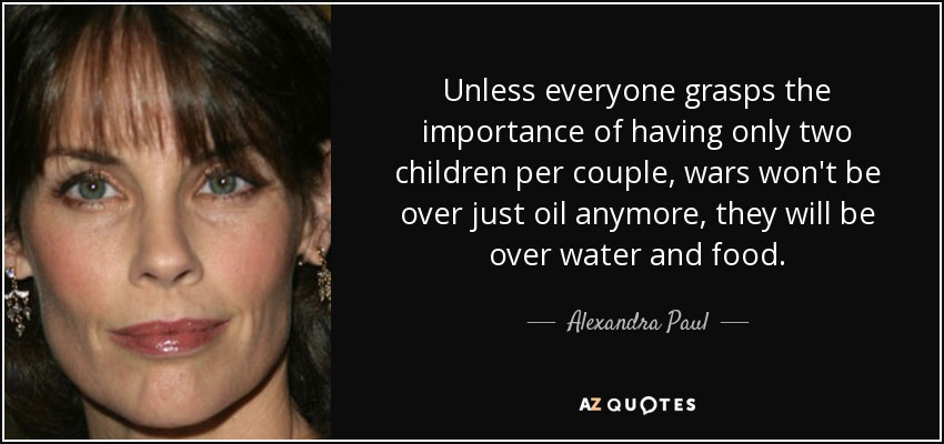 Unless everyone grasps the importance of having only two children per couple, wars won't be over just oil anymore, they will be over water and food. - Alexandra Paul