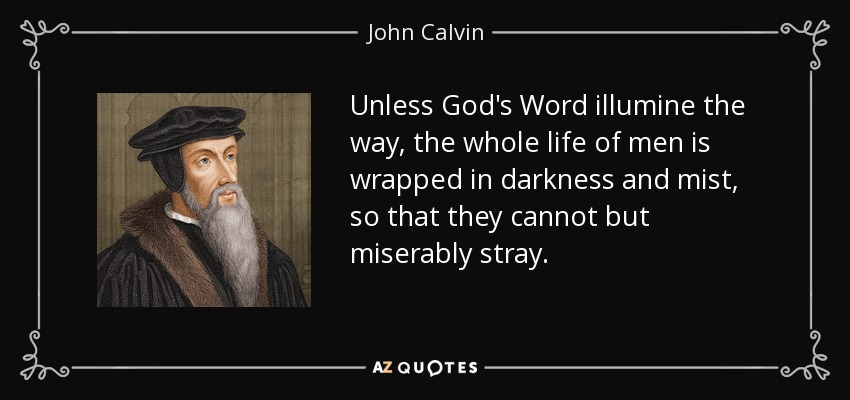 Unless God's Word illumine the way, the whole life of men is wrapped in darkness and mist, so that they cannot but miserably stray. - John Calvin