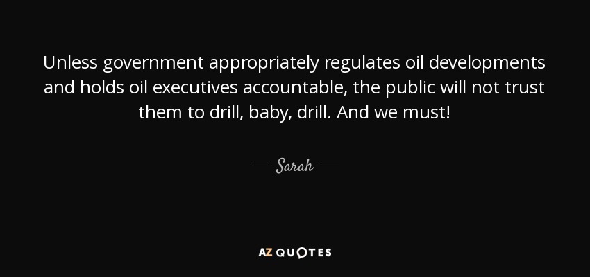 Unless government appropriately regulates oil developments and holds oil executives accountable, the public will not trust them to drill, baby, drill. And we must! - Sarah