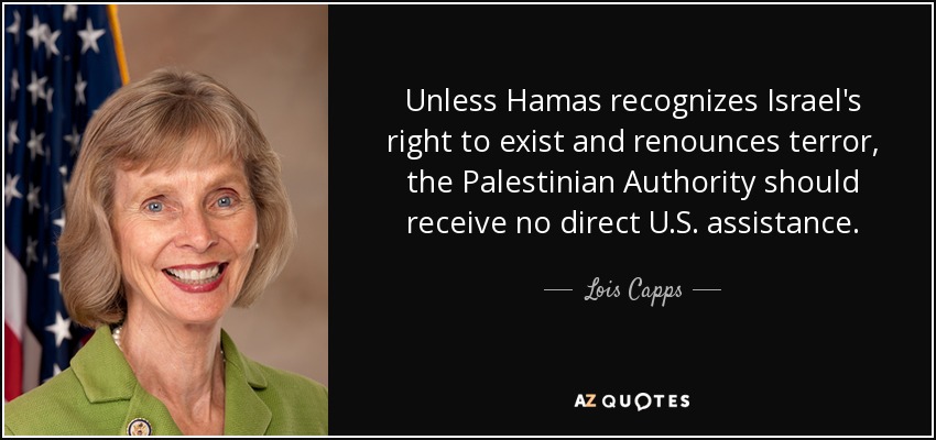 Unless Hamas recognizes Israel's right to exist and renounces terror, the Palestinian Authority should receive no direct U.S. assistance. - Lois Capps