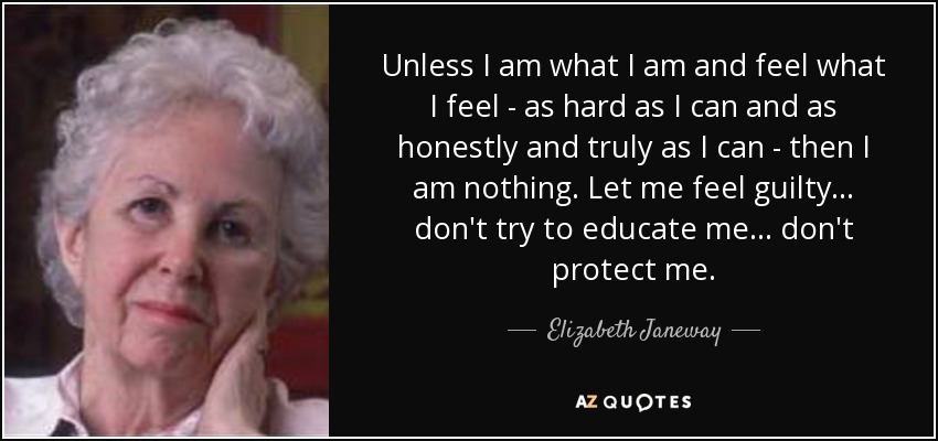 Unless I am what I am and feel what I feel - as hard as I can and as honestly and truly as I can - then I am nothing. Let me feel guilty ... don't try to educate me ... don't protect me. - Elizabeth Janeway