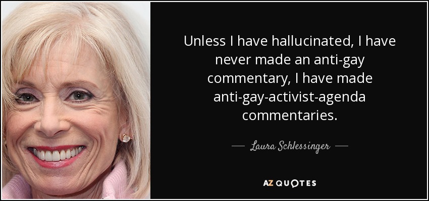 Unless I have hallucinated, I have never made an anti-gay commentary, I have made anti-gay-activist-agenda commentaries. - Laura Schlessinger