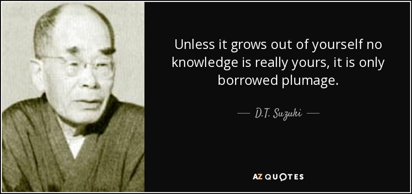 Unless it grows out of yourself no knowledge is really yours, it is only borrowed plumage. - D.T. Suzuki