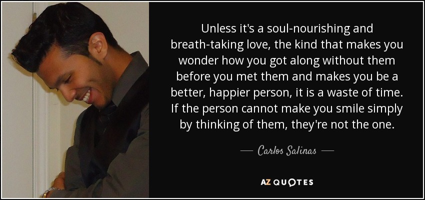 Unless it's a soul-nourishing and breath-taking love, the kind that makes you wonder how you got along without them before you met them and makes you be a better, happier person, it is a waste of time. If the person cannot make you smile simply by thinking of them, they're not the one. - Carlos Salinas