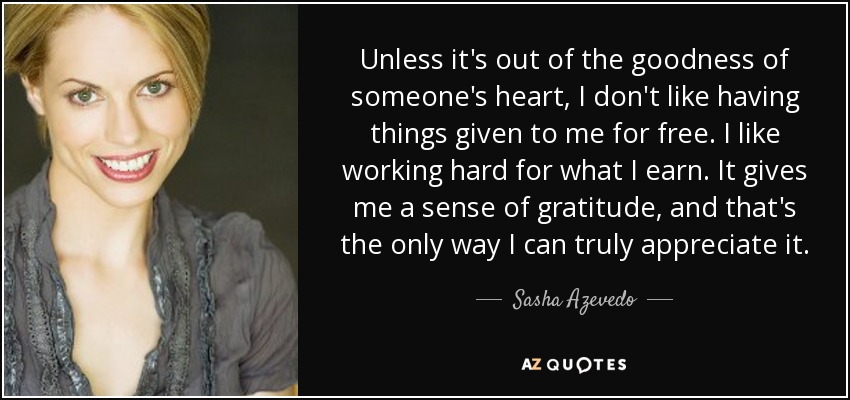 Unless it's out of the goodness of someone's heart, I don't like having things given to me for free. I like working hard for what I earn. It gives me a sense of gratitude, and that's the only way I can truly appreciate it. - Sasha Azevedo