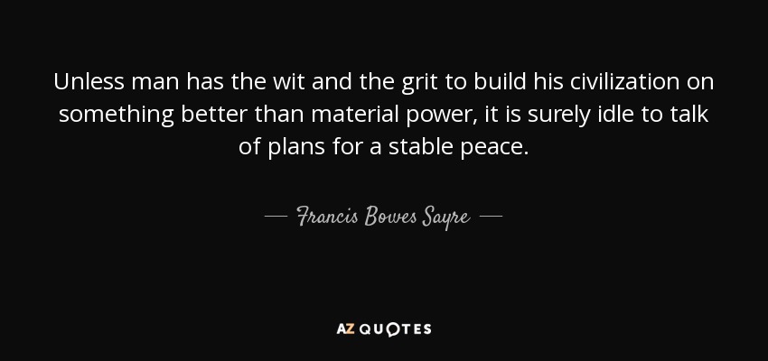 Unless man has the wit and the grit to build his civilization on something better than material power, it is surely idle to talk of plans for a stable peace. - Francis Bowes Sayre, Sr.