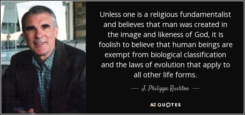 Unless one is a religious fundamentalist and believes that man was created in the image and likeness of God, it is foolish to believe that human beings are exempt from biological classification and the laws of evolution that apply to all other life forms. - J. Philippe Rushton
