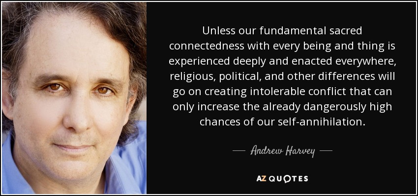 Unless our fundamental sacred connectedness with every being and thing is experienced deeply and enacted everywhere, religious, political, and other differences will go on creating intolerable conflict that can only increase the already dangerously high chances of our self-annihilation. - Andrew Harvey