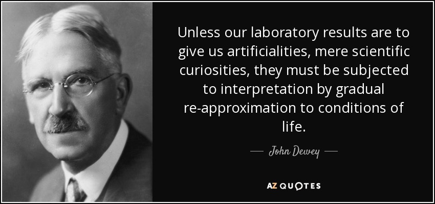 Unless our laboratory results are to give us artificialities, mere scientific curiosities, they must be subjected to interpretation by gradual re-approximation to conditions of life. - John Dewey