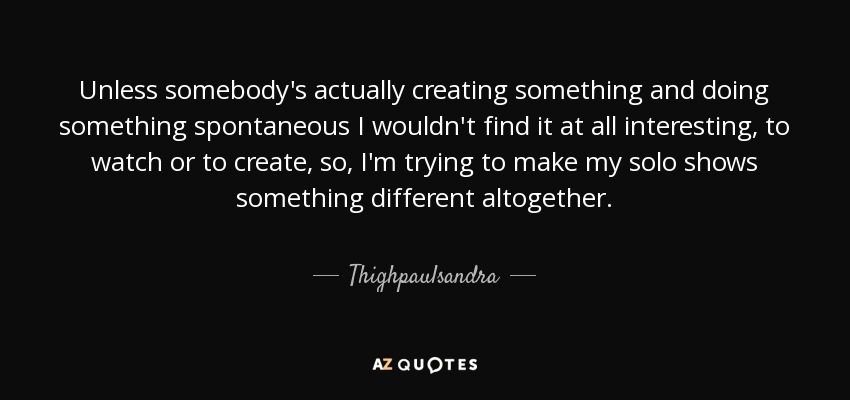 Unless somebody's actually creating something and doing something spontaneous I wouldn't find it at all interesting, to watch or to create, so, I'm trying to make my solo shows something different altogether. - Thighpaulsandra