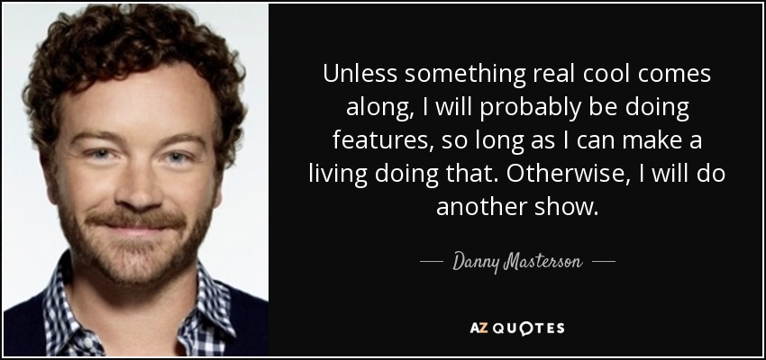 Unless something real cool comes along, I will probably be doing features, so long as I can make a living doing that. Otherwise, I will do another show. - Danny Masterson
