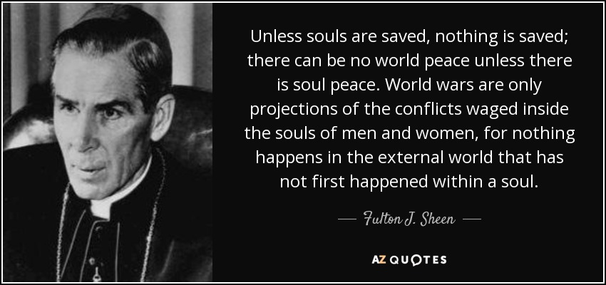 Unless souls are saved, nothing is saved; there can be no world peace unless there is soul peace. World wars are only projections of the conflicts waged inside the souls of men and women, for nothing happens in the external world that has not first happened within a soul. - Fulton J. Sheen