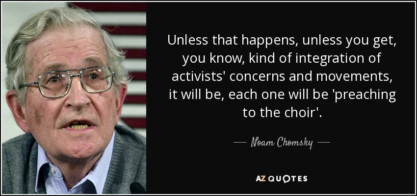 Unless that happens, unless you get, you know, kind of integration of activists' concerns and movements, it will be, each one will be 'preaching to the choir'. - Noam Chomsky