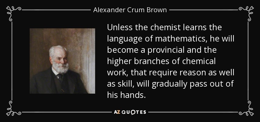 Unless the chemist learns the language of mathematics, he will become a provincial and the higher branches of chemical work, that require reason as well as skill, will gradually pass out of his hands. - Alexander Crum Brown