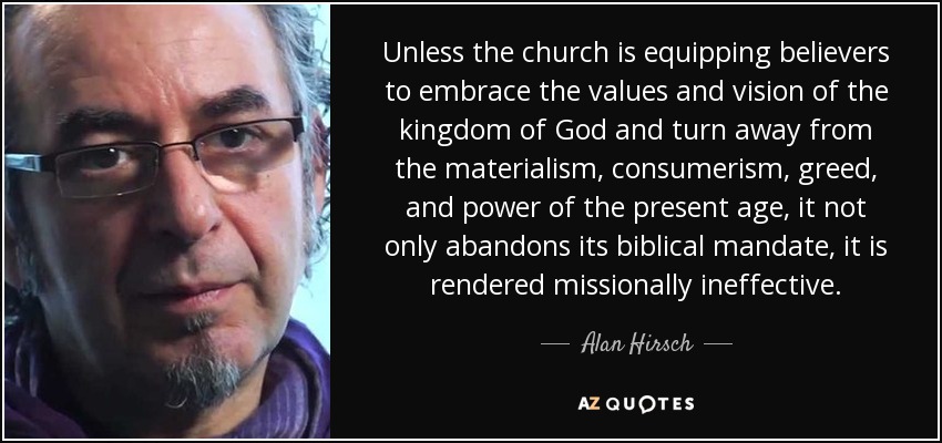 Unless the church is equipping believers to embrace the values and vision of the kingdom of God and turn away from the materialism, consumerism, greed, and power of the present age, it not only abandons its biblical mandate, it is rendered missionally ineffective. - Alan Hirsch