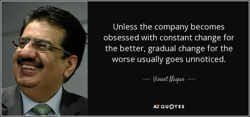 Unless the company becomes obsessed with constant change for the better, gradual change for the worse usually goes unnoticed. - Vineet Nayar