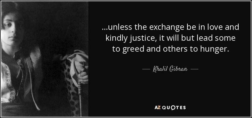 ...unless the exchange be in love and kindly justice, it will but lead some to greed and others to hunger. - Khalil Gibran