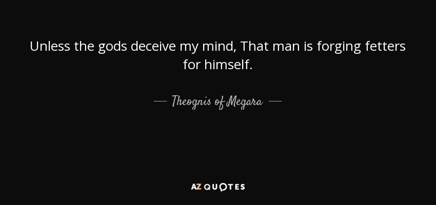 Unless the gods deceive my mind , That man is forging fetters for himself. - Theognis of Megara