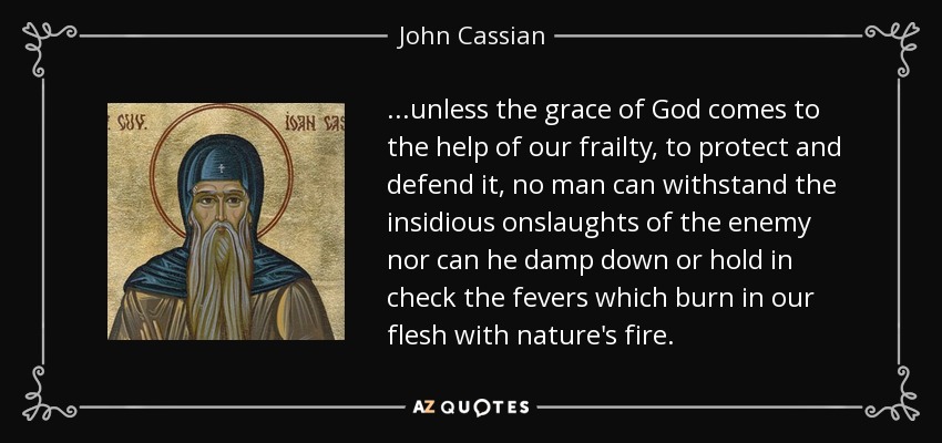 ...unless the grace of God comes to the help of our frailty, to protect and defend it, no man can withstand the insidious onslaughts of the enemy nor can he damp down or hold in check the fevers which burn in our flesh with nature's fire. - John Cassian