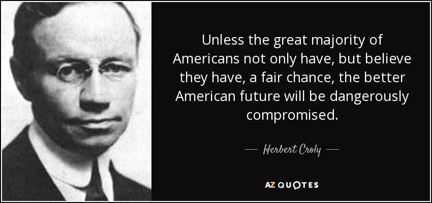 Unless the great majority of Americans not only have, but believe they have, a fair chance, the better American future will be dangerously compromised. - Herbert Croly