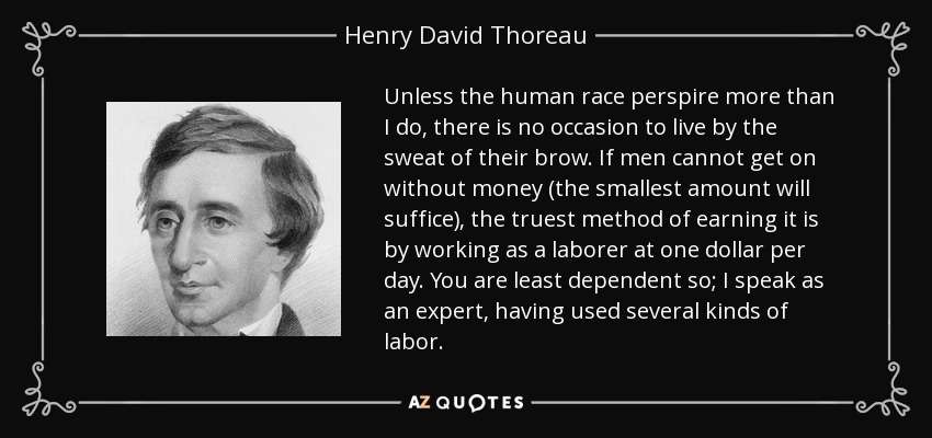 Unless the human race perspire more than I do, there is no occasion to live by the sweat of their brow. If men cannot get on without money (the smallest amount will suffice), the truest method of earning it is by working as a laborer at one dollar per day. You are least dependent so; I speak as an expert, having used several kinds of labor. - Henry David Thoreau