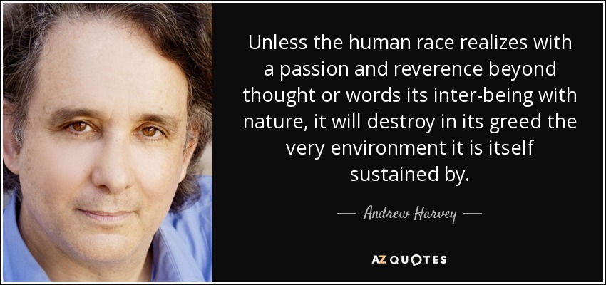 Unless the human race realizes with a passion and reverence beyond thought or words its inter-being with nature, it will destroy in its greed the very environment it is itself sustained by. - Andrew Harvey
