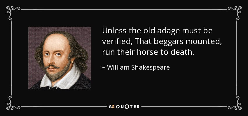Unless the old adage must be verified, That beggars mounted, run their horse to death. - William Shakespeare