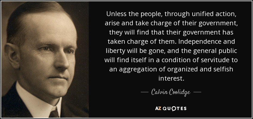Unless the people, through unified action, arise and take charge of their government, they will find that their government has taken charge of them. Independence and liberty will be gone, and the general public will find itself in a condition of servitude to an aggregation of organized and selfish interest. - Calvin Coolidge