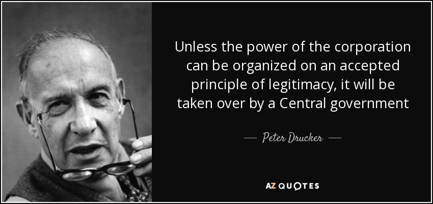 Unless the power of the corporation can be organized on an accepted principle of legitimacy, it will be taken over by a Central government - Peter Drucker