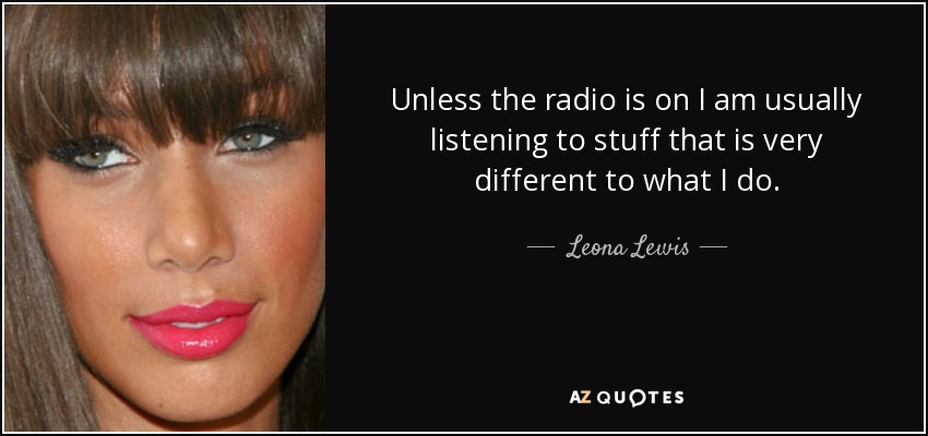 Unless the radio is on I am usually listening to stuff that is very different to what I do. - Leona Lewis