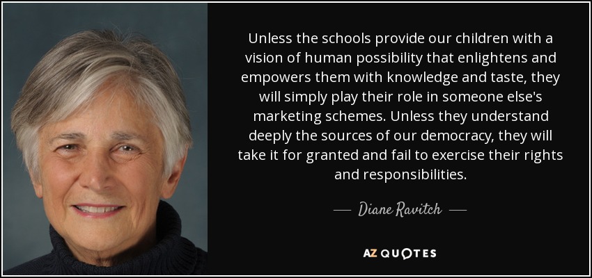 Unless the schools provide our children with a vision of human possibility that enlightens and empowers them with knowledge and taste, they will simply play their role in someone else's marketing schemes. Unless they understand deeply the sources of our democracy, they will take it for granted and fail to exercise their rights and responsibilities. - Diane Ravitch