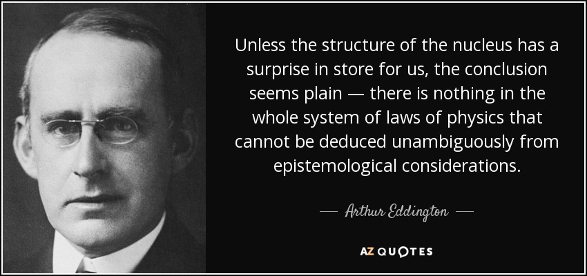 Unless the structure of the nucleus has a surprise in store for us, the conclusion seems plain — there is nothing in the whole system of laws of physics that cannot be deduced unambiguously from epistemological considerations. - Arthur Eddington