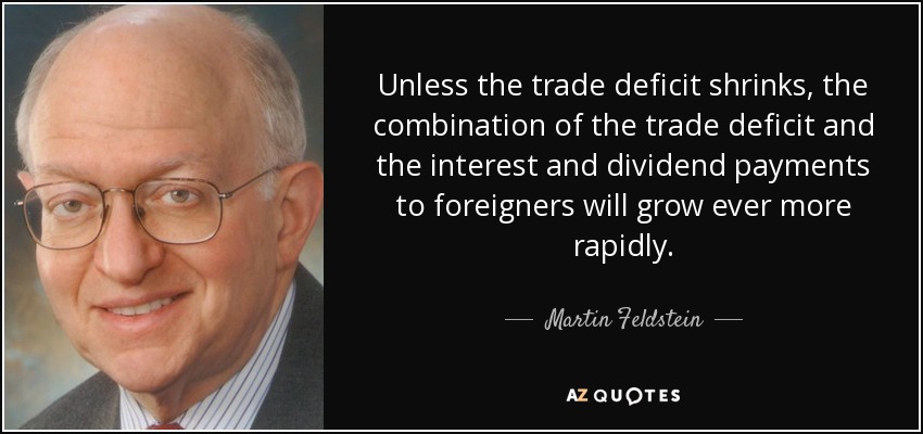 Unless the trade deficit shrinks, the combination of the trade deficit and the interest and dividend payments to foreigners will grow ever more rapidly. - Martin Feldstein