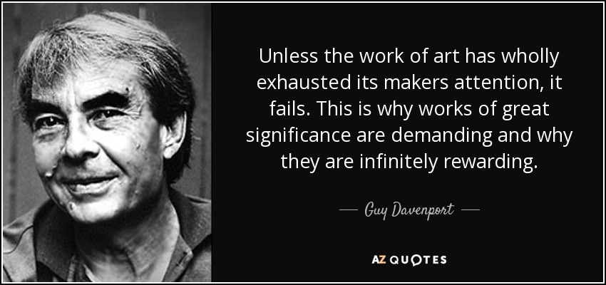 Unless the work of art has wholly exhausted its makers attention, it fails. This is why works of great significance are demanding and why they are infinitely rewarding. - Guy Davenport