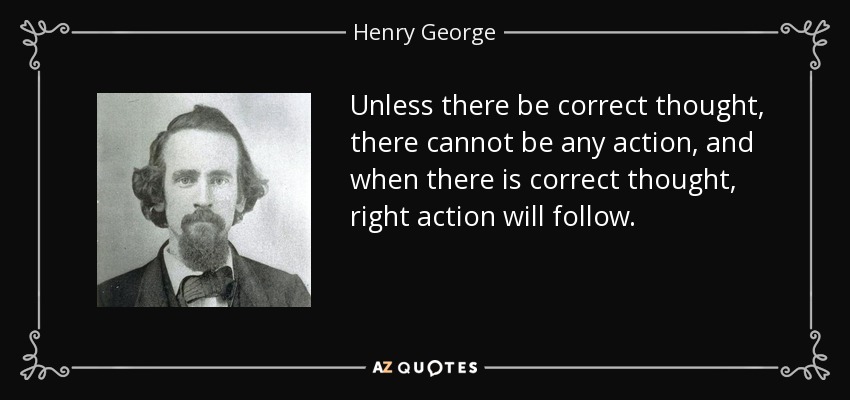 Unless there be correct thought, there cannot be any action, and when there is correct thought, right action will follow. - Henry George