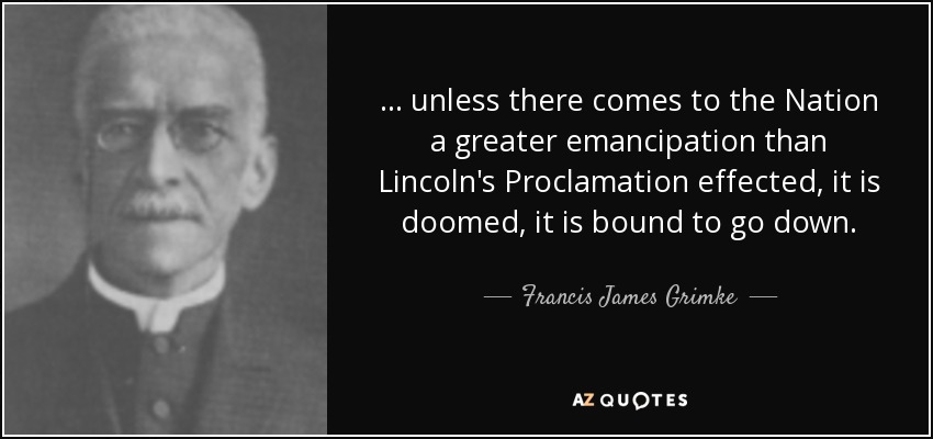 . . . unless there comes to the Nation a greater emancipation than Lincoln's Proclamation effected, it is doomed, it is bound to go down. - Francis James Grimke