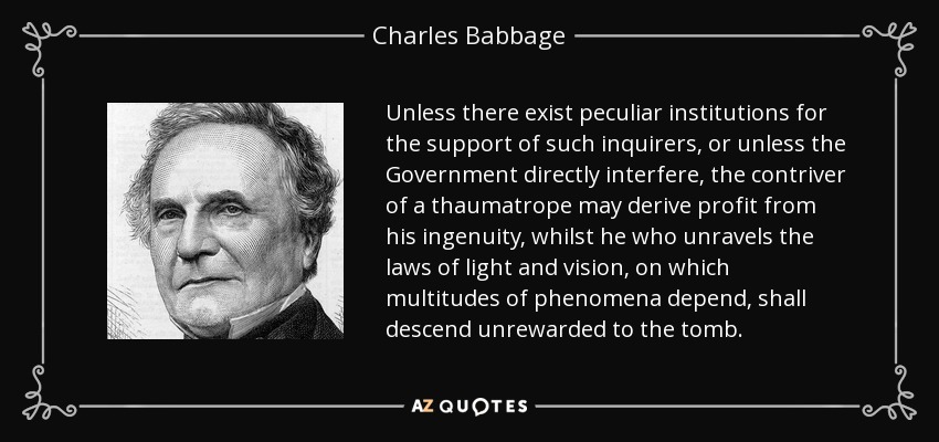 Unless there exist peculiar institutions for the support of such inquirers, or unless the Government directly interfere, the contriver of a thaumatrope may derive profit from his ingenuity, whilst he who unravels the laws of light and vision, on which multitudes of phenomena depend, shall descend unrewarded to the tomb. - Charles Babbage