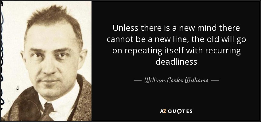 Unless there is a new mind there cannot be a new line, the old will go on repeating itself with recurring deadliness - William Carlos Williams