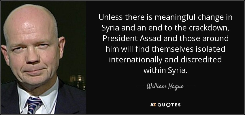 Unless there is meaningful change in Syria and an end to the crackdown, President Assad and those around him will find themselves isolated internationally and discredited within Syria. - William Hague