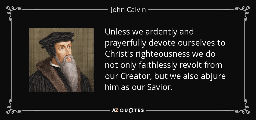 Unless we ardently and prayerfully devote ourselves to Christ's righteousness we do not only faithlessly revolt from our Creator, but we also abjure him as our Savior. - John Calvin
