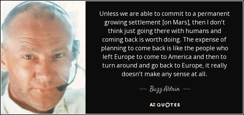 Unless we are able to commit to a permanent growing settlement [on Mars], then I don't think just going there with humans and coming back is worth doing. The expense of planning to come back is like the people who left Europe to come to America and then to turn around and go back to Europe, it really doesn't make any sense at all. - Buzz Aldrin