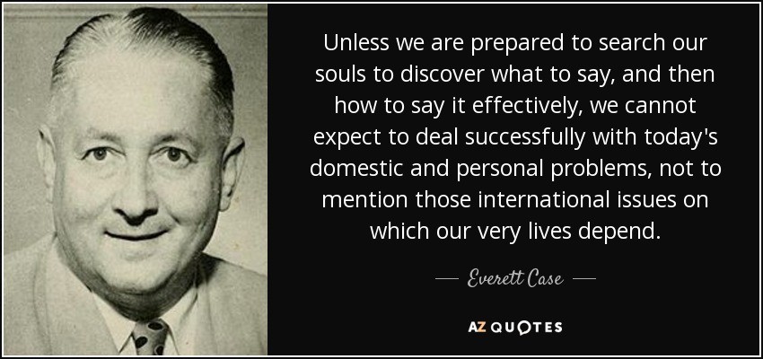 Unless we are prepared to search our souls to discover what to say, and then how to say it effectively, we cannot expect to deal successfully with today's domestic and personal problems, not to mention those international issues on which our very lives depend. - Everett Case