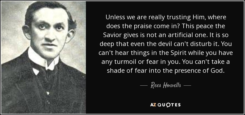 Unless we are really trusting Him, where does the praise come in? This peace the Savior gives is not an artificial one. It is so deep that even the devil can't disturb it. You can't hear things in the Spirit while you have any turmoil or fear in you. You can't take a shade of fear into the presence of God. - Rees Howells