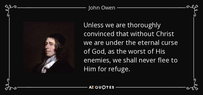Unless we are thoroughly convinced that without Christ we are under the eternal curse of God, as the worst of His enemies, we shall never flee to Him for refuge. - John Owen
