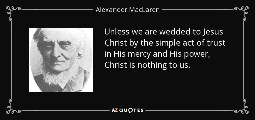 Unless we are wedded to Jesus Christ by the simple act of trust in His mercy and His power, Christ is nothing to us. - Alexander MacLaren