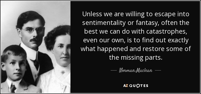 Unless we are willing to escape into sentimentality or fantasy, often the best we can do with catastrophes, even our own, is to find out exactly what happened and restore some of the missing parts. - Norman Maclean