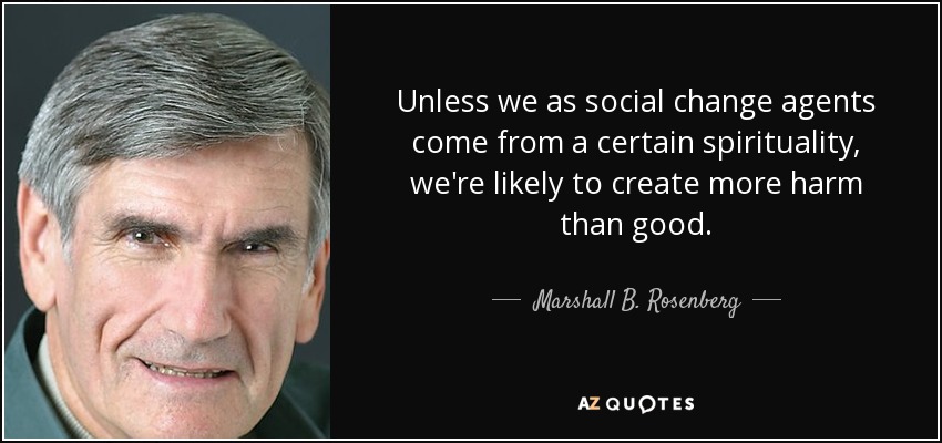 Unless we as social change agents come from a certain spirituality, we're likely to create more harm than good. - Marshall B. Rosenberg