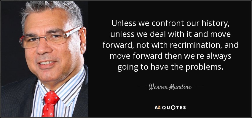 Unless we confront our history, unless we deal with it and move forward, not with recrimination, and move forward then we're always going to have the problems. - Warren Mundine